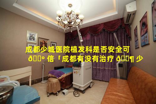 成都少城医院植发科是否安全可 🌺 信「成都有没有治疗 🐶 少年白发的医院」